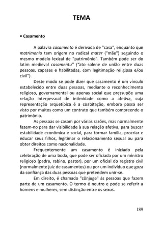 189
TEMA
• Casamento
A palavra casamento é derivada de "casa", enquanto que
matrimonio tem origem no radical mater ("mãe") seguindo o
mesmo modelo lexical de "patrimônio". Também pode ser do
latim medieval casamentu” (“ato solene de união entre duas
pessoas, capazes e habilitadas, com legitimação religiosa e/ou
civil”).
Deste modo se pode dizer que casamento é um vínculo
estabelecido entre duas pessoas, mediante o reconhecimento
religioso, governamental ou apenas social que pressupõe uma
relação interpessoal de intimidade como a afetiva, cuja
representação arquetípica é a coabitação, embora possa ser
visto por muitos como um contrato que também compreende o
patrimônio.
As pessoas se casam por várias razões, mas normalmente
fazem-no para dar visibilidade à sua relação afetiva, para buscar
estabilidade econômica e social, para formar família, procriar e
educar seus filhos, legitimar o relacionamento sexual ou para
obter direitos como nacionalidade.
Frequentemente um casamento é iniciado pela
celebração de uma boda, que pode ser oficiada por um ministro
religioso (padre, rabino, pastor), por um oficial do registro civil
(normalmente juiz de casamentos) ou por um indivíduo que goza
da confiança das duas pessoas que pretendem unir-se.
Em direito, é chamado "cônjuge" às pessoas que fazem
parte de um casamento. O termo é neutro e pode se referir a
homens e mulheres, sem distinção entre os sexos.
 