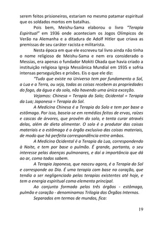 19
serem feitos prisioneiros, estariam no mesmo patamar espiritual
que os soldados mortos em batalhas.
Pois bem, Meishu-Sama elaborou o livro “Terapia
Espiritual” em 1936 onde aconteciam os Jogos Olímpicos de
Verão na Alemanha e a ditadura de Adolf Hitler que criava as
premissas de seu caráter racista e militarista.
Nesta época em que ele escreveu tal livro ainda não tinha
o nome religioso de Meishu-Sama e nem era considerado o
Messias, era apenas o fundador Mokiti Okada que havia criado a
instituição religiosa Igreja Messiânica Mundial em 1935 e sofria
intensas perseguições e prisões. Eis o que ele diz:
“Tudo que existe no Universo tem por fundamento o Sol,
a Lua e a Terra, ou seja, todas as coisas recebem as propriedades
do fogo, da água e do solo, não havendo uma única exceção.
Vejamos: Chinesa = Terapia do Solo; Ocidental = Terapia
da Lua; Japonesa = Terapia do Sol.
A Medicina Chinesa é a Terapia do Solo e tem por base o
estômago. Por isso, baseia-se em remédios feitos de ervas, raízes
e cascas de árvores, que provêm do solo, e tenta curar através
delas, além de dieta alimentar. O solo é o produtor das coisas
materiais e o estômago é o órgão exclusivo das coisas materiais,
de modo que há perfeita correspondência entre ambos.
A Medicina Ocidental é a Terapia da Lua, correspondendo
à Noite, e tem por base o pulmão. É grande, portanto, o seu
interesse pelas doenças pulmonares, e daí a importância que dá
ao ar, como todos sabem.
A Terapia Japonesa, que nasceu agora, é a Terapia do Sol
e corresponde ao Dia. É uma terapia com base no coração, que
tendia a ser negligenciado pelas terapias existentes até hoje, e
tem a energia espiritual como elemento principal.
Ao conjunto formado pelos três órgãos - estômago,
pulmão e coração - denominamos Trilogia dos Órgãos Internos.
Separados em termos de mundos, fica:
 