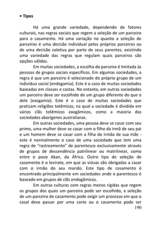 190
• Tipos
Há uma grande variedade, dependendo de fatores
culturais, nas regras sociais que regem a seleção de um parceiro
para o casamento. Há uma variação no quanto a seleção de
parceiros é uma decisão individual pelos próprios parceiros ou
de uma decisão coletiva por parte de seus parentes, existindo
uma variedade das regras que regulam quais parceiros são
opções válidas.
Em muitas sociedades, a escolha do parceiro é limitada às
pessoas de grupos sociais específicos. Em algumas sociedades, a
regra é que um parceiro é selecionado do próprio grupo de um
indivíduo social (endogamia). Este é o caso de muitas sociedades
baseadas em classes e castas. No entanto, em outras sociedades
um parceiro deve ser escolhido de um grupo diferente do que o
dele (exogamia). Este é o caso de muitas sociedades que
praticam religiões totêmicas, na qual a sociedade é dividida em
vários clãs totêmicos exogâmicos, como a maioria das
sociedades aborígenes australianas.
Em outras sociedades, uma pessoa deve se casar com seu
primo, uma mulher deve se casar com o filho da irmã de seu pai
e um homem deve se casar com a filha do irmão de sua mãe -
este é normalmente o caso de uma sociedade que tem uma
regra de “rastreamento” de parentesco exclusivamente através
de grupos de descendência patrilinear ou matrilinear, como
entre o povo Akan, da África. Outro tipo de seleção de
casamento é o levirato, em que as viúvas são obrigadas a casar
com o irmão do seu marido. Este tipo de casamento é
encontrado principalmente em sociedades onde o parentesco é
baseado em grupos de clãs endogâmicos.
Em outras culturas com regras menos rígidas que regem
os grupos dos quais um parceiro pode ser escolhido, a seleção
de um parceiro de casamento pode exigir um processo em que o
casal deve passar por uma corte ou o casamento pode ser
 