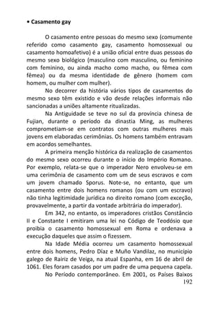 192
• Casamento gay
O casamento entre pessoas do mesmo sexo (comumente
referido como casamento gay, casamento homossexual ou
casamento homoafetivo) é a união oficial entre duas pessoas do
mesmo sexo biológico (masculino com masculino, ou feminino
com feminino, ou ainda macho como macho, ou fêmea com
fêmea) ou da mesma identidade de gênero (homem com
homem, ou mulher com mulher).
No decorrer da história vários tipos de casamentos do
mesmo sexo têm existido e vão desde relações informais não
sancionadas a uniões altamente ritualizadas.
Na Antiguidade se teve no sul da província chinesa de
Fujian, durante o período da dinastia Ming, as mulheres
comprometiam-se em contratos com outras mulheres mais
jovens em elaboradas cerimônias. Os homens também entravam
em acordos semelhantes.
A primeira menção histórica da realização de casamentos
do mesmo sexo ocorreu durante o início do Império Romano.
Por exemplo, relata-se que o imperador Nero envolveu-se em
uma cerimônia de casamento com um de seus escravos e com
um jovem chamado Sporus. Note-se, no entanto, que um
casamento entre dois homens romanos (ou com um escravo)
não tinha legitimidade jurídica no direito romano (com exceção,
provavelmente, a partir da vontade arbitrária do imperador).
Em 342, no entanto, os imperadores cristãos Constâncio
II e Constante I emitiram uma lei no Código de Teodósio que
proibia o casamento homossexual em Roma e ordenava a
execução daqueles que assim o fizessem.
Na Idade Média ocorreu um casamento homossexual
entre dois homens, Pedro Díaz e Muño Vandilaz, no município
galego de Rairiz de Veiga, na atual Espanha, em 16 de abril de
1061. Eles foram casados por um padre de uma pequena capela.
No Período contemporâneo. Em 2001, os Países Baixos
 