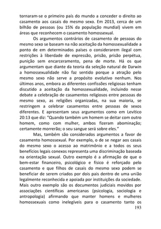 193
tornaram-se o primeiro país do mundo a conceder o direito ao
casamento aos casais do mesmo sexo. Em 2013, cerca de um
bilhão de pessoas (ou 15% da população mundial) vivem em
áreas que reconhecem o casamento homossexual.
Os argumentos contrários de casamento de pessoas do
mesmo sexo se baseam na não aceitação da homossexualidade a
ponto de em determinados países o considerarem ilegal com
restrições à liberdade de expressão, prisão, prisão perpétua,
punição sem encarceramento, pena de morte. Há os que
argumentam que diante da teoria da seleção natural de Darwin
a homossexualidade não faz sentido porque a atração pelo
mesmo sexo não serve a propósito evolutivo nenhum. Nos
últimos anos, embora as diferentes confissões religiosas tenham
discutido a aceitação da homossexualidade, incluindo nesse
debate a celebração de casamentos religiosos entre pessoas do
mesmo sexo, as religiões organizadas, na sua maioria, se
restringem a celebrar casamentos entre pessoas de sexos
diferentes. E apresentam seus argumentos como em Levítico
20:13 que diz: “Quando também um homem se deitar com outro
homem, como com mulher, ambos fizeram abominação;
certamente morrerão; o seu sangue será sobre eles.”
Mas, também são considerados argumentos a favor de
casamento homossexual. Por exemplo, o de se negar aos casais
do mesmo sexo o acesso ao matrimônio e a todos os seus
benefícios legais conexos representa uma discriminação baseada
na orientação sexual. Outro exemplo é a afirmação de que o
bem-estar financeiro, psicológico e físico é reforçado pelo
casamento e que filhos de casais do mesmo sexo podem se
beneficiar de serem criados por dois pais dentro de uma união
legalmente reconhecida e apoiada por instituições da sociedade.
Mais outro exemplo são os documentos judiciais movidos por
associações científicas americanas (psicologia, sociologia e
antropologia) afirmando que manter homens e mulheres
homossexuais como inelegíveis para o casamento tanto os
 