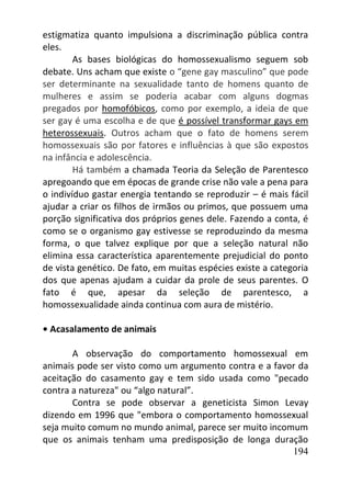 194
estigmatiza quanto impulsiona a discriminação pública contra
eles.
As bases biológicas do homossexualismo seguem sob
debate. Uns acham que existe o “gene gay masculino” que pode
ser determinante na sexualidade tanto de homens quanto de
mulheres e assim se poderia acabar com alguns dogmas
pregados por homofóbicos, como por exemplo, a ideia de que
ser gay é uma escolha e de que é possível transformar gays em
heterossexuais. Outros acham que o fato de homens serem
homossexuais são por fatores e influências à que são expostos
na infância e adolescência.
Há também a chamada Teoria da Seleção de Parentesco
apregoando que em épocas de grande crise não vale a pena para
o indivíduo gastar energia tentando se reproduzir – é mais fácil
ajudar a criar os filhos de irmãos ou primos, que possuem uma
porção significativa dos próprios genes dele. Fazendo a conta, é
como se o organismo gay estivesse se reproduzindo da mesma
forma, o que talvez explique por que a seleção natural não
elimina essa característica aparentemente prejudicial do ponto
de vista genético. De fato, em muitas espécies existe a categoria
dos que apenas ajudam a cuidar da prole de seus parentes. O
fato é que, apesar da seleção de parentesco, a
homossexualidade ainda continua com aura de mistério.
• Acasalamento de animais
A observação do comportamento homossexual em
animais pode ser visto como um argumento contra e a favor da
aceitação do casamento gay e tem sido usada como "pecado
contra a natureza" ou “algo natural”.
Contra se pode observar a geneticista Simon Levay
dizendo em 1996 que "embora o comportamento homossexual
seja muito comum no mundo animal, parece ser muito incomum
que os animais tenham uma predisposição de longa duração
 