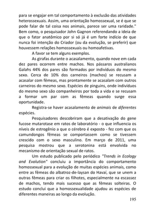 195
para se engajar em tal comportamento à exclusão das atividades
heterossexuais. Assim, uma orientação homossexual, se é que se
pode falar de tal coisa nos animais, parece ser uma raridade."
Bem como, o pesquisador John Gagnon referendando a ideia de
que o fator anatômico por si só já é um forte indício de que
nunca foi intenção do Criador (ou da evolução, se preferir) que
houvessem relações homossexuais ou homoafetivas.
A favor se tem alguns exemplos.
As girafas durante o acasalamento, quando nove em cada
dez pares ocorrem entre machos. Nos pássaros australianos
Galahs 44% dos pares são formados por indivíduos do mesmo
sexo. Cerca de 10% dos carneiros (machos) se recusam a
acasalar com fêmeas, mas prontamente se acasalam com outros
carneiros do mesmo sexo. Espécies de pinguins, onde indivíduos
do mesmo sexo são companheiros por toda a vida e se recusam
a formar um par com as fêmeas quando surge essa
oportunidade.
Registra-se haver acasalamento de animais de diferentes
espécies.
Pesquisadores descobriram que a desativação do gene
fucose mutarotase em ratos de laboratório - o que influencia os
níveis de estrogênio a que o cérebro é exposto - fez com que os
camundongos fêmeas se comportassem como se tivessem
crescido com o sexo masculino. Em março de 2011, uma
pesquisa mostrou que a serotonina está envolvida no
mecanismo de orientação sexual de ratos.
Um estudo publicado pelo periódico "Trends in Ecology
and Evolution" concluiu a importância do comportamento
homossexual para a evolução de muitas espécies animais, como
entre as fêmeas do albatroz-de-laysan do Havaí, que se unem a
outras fêmeas para criar os filhotes, especialmente na escassez
de machos, tendo mais sucesso que as fêmeas solteiras. O
estudo conclui que a homossexualidade ajudou as espécies de
diferentes maneiras ao longo da evolução.
 