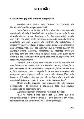 196
REFLEXÃO
• Casamento gay para diminuir a população
Meishu-Sama ensina em “Tolice do Controle da
Natalidade” em 20 de agosto de 1949:
“Atualmente, o Japão está incentivando o controle da
natalidade, devido à insuficiência de alimentos em relação ao
elevado número de seus habitantes. (...) Por conseguinte, ainda
que entre em vigor neste momento o método para diminuir a
população do país através do controle da natalidade, é
impossível saber se daqui a alguns anos ainda será necessária
essa preocupação. Isso não significa que devamos pensar em
expandir nosso território, cometendo os mesmos erros do
passado; nem em sonho deve-se pensar nisso. Mas quem pode
dizer que não virá a época em que o problema da população será
resolvido pacificamente?
Vejamos. Caso fosse concretizada a Nação Mundial de
que falam certos intelectuais dos Estados Unidos, talvez fosse
possível a política de contrabalançar a população dos países, isto
é, fazer com que parte da população de um país superpovoado
emigrasse para lugares onde a densidade demográfica seja
baixa. (...) Sendo assim, os que são a favor do controle da
natalidade talvez precisem levar em conta esses pontos.”
Deste modo, segundo esse ensinamento não haveria
necessidade de diminuir a população, logo não haveria
necessidade de casamento gay.
Alguns raciocinam em termos religiosos dizendo:
“(...) O mandamento dado por Ele para que nos
multiplicássemos e enchêssemos a Terra continua em vigor.
Homossexuais não podem desfrutar desse privilégio.”
 