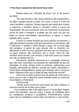 198
• Para haver casamento não basta haver amor
Meishu-Sama em “Filosofia do Amor” em 21 de janeiro
de 1950:
“Na vida humana, não existe problema tão complicado e
de difícil solução quanto o amor. Em suma, o amor é a flor da
vida e também o espinho. Existem aqueles que dizem que o amor
é soberano e também quem o considere como a causa da
imoralidade. Do nosso ponto de vista, ele realmente se posiciona
acima de tudo e também é verdade que há casos em que ele
pode se tornar imoralidade. Apresentarei, a seguir, a nossa
opinião sobre o amor.
O amor é a maior bênção que Deus atribuiu ao homem; é
algo tão atraente que por mais que apreciemos a sua beleza, não
é suficiente. E quando o amor atinge o auge, ele se torna algo
tão perigoso, a ponto de uma pessoa não se importar em
abandonar a vida. Por isso, podemos até dizer que os romances e
as peças teatrais não existiriam sem o amor. Caso ele não
existisse neste mundo, com certeza, a vida seria como um campo
seco de um gélido inverno.
Entretanto, quando observamos a realidade, notamos
que são mais numerosos os exemplos de infelicidade do que de
felicidade no amor. Brigas entre os homens, sofrimentos sem
solução, destruição do destino, suicídio por amor; homicídios e
outros fatos desagradáveis, quase sem exceção, têm a causa no
amor. Podemos dizer que se trata de algo realmente terrível.”
Visto isso se pode concluir que do ponto de vista laico o
amor nem só não é soberano, como também pode ser causa de
imoralidade e infelicidade.
Continuando:
“Sendo assim, escreverei pelo ponto de vista religioso, a
maneira correta de se lidar com o amor.
Esse problema não é tão difícil assim. É muito fácil. Podem
achar isso estranho, mas em suma, o amor, na realidade, deve
ser inteligente, corajoso e verdadeiro. Primeiramente, vamos
supor que se estabeleça o amor entre um homem e uma mulher.
 