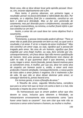 199
Neste caso, não se deve deixar levar pela opinião pessoal. Deve-
se, sim, encarar objetivamente até o fim.
Para tanto, é preciso observar, em primeiro lugar, o
resultado: pensar na futura felicidade e infelicidade dos dois. Por
exemplo, se o objetivo final for o casamento, constitui-se um
bem e obter-se-á felicidade. Mas se for sem pretensão de
casamento, mas por diversão pura e simplesmente, causada por
um ímpeto momentâneo, no mínimo, a mulher ficará infeliz e por
isso constitui-se um mal.”
Assim, o amor de um casal deve ter como objetivo final o
casamento.
Continuando:
“Entretanto, a pessoa interessada poderá afirmar: "Para se
amar não se pode ficar pensando em bem ou mal, ou qual será o
resultado; é só amar. É só ter o ímpeto do amor irrefreável." Mas
isto constitui um amor cego, ou seja, significa que a pessoa foi
tragada pelo amor. No caso de um homem, significa que fora
engolido por uma frágil mulher, ou seja, fora vencido por ela.
consequentemente, um fraco desse tipo não merece qualificação
de homem. Será uma pessoa que dificilmente terá chance de
subir na vida. O que queremos dizer é que devemos, a todo
custo, tragar o amor. Assim fazendo, jamais haverá motivos para
se cometerem erros. A mulher, por sua vez, deve ter como alvo
de respeito um homem assim e, então, o amor será mais
profundo e haverá satisfação. Consequentemente, o nosso ponto
de vista sobre o amor jamais é negativo. Ele é realmente a flor
da vida. Só que não se deve deixar dominar pelo amor; se
conseguir dominá-lo, jamais haverá erro.
Em termos gerais, é essa a filosofia do amor.”
A filosofia do amor, segundo Meishu-Sama, considera
que para se amar tem que se levar em conta o bem e o mal, não
bastando o ímpeto do amor irrefreável.
Os homossexuais que se amam podem achar que eles
devem se casar, inclusive para obterem a felicidade, ao
interpretarem erroneamente este ensinamento como “para
haver amor basta se casarem”. Isso sem citar que nele não se
mencione o amor entre homem e homem, ou mulher e mulher.
 