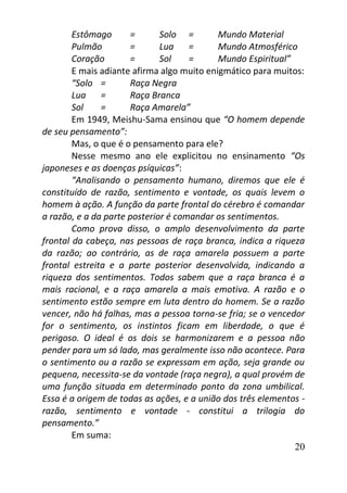 20
Estômago = Solo = Mundo Material
Pulmão = Lua = Mundo Atmosférico
Coração = Sol = Mundo Espiritual”
E mais adiante afirma algo muito enigmático para muitos:
“Solo = Raça Negra
Lua = Raça Branca
Sol = Raça Amarela”
Em 1949, Meishu-Sama ensinou que “O homem depende
de seu pensamento”:
Mas, o que é o pensamento para ele?
Nesse mesmo ano ele explicitou no ensinamento “Os
japoneses e as doenças psíquicas”:
“Analisando o pensamento humano, diremos que ele é
constituído de razão, sentimento e vontade, os quais levem o
homem à ação. A função da parte frontal do cérebro é comandar
a razão, e a da parte posterior é comandar os sentimentos.
Como prova disso, o amplo desenvolvimento da parte
frontal da cabeça, nas pessoas de raça branca, indica a riqueza
da razão; ao contrário, as de raça amarela possuem a parte
frontal estreita e a parte posterior desenvolvida, indicando a
riqueza dos sentimentos. Todos sabem que a raça branca é a
mais racional, e a raça amarela a mais emotiva. A razão e o
sentimento estão sempre em luta dentro do homem. Se a razão
vencer, não há falhas, mas a pessoa torna-se fria; se o vencedor
for o sentimento, os instintos ficam em liberdade, o que é
perigoso. O ideal é os dois se harmonizarem e a pessoa não
pender para um só lado, mas geralmente isso não acontece. Para
o sentimento ou a razão se expressam em ação, seja grande ou
pequena, necessita-se da vontade (raça negra), a qual provém de
uma função situada em determinado ponto da zona umbilical.
Essa é a origem de todas as ações, e a união dos três elementos -
razão, sentimento e vontade - constitui a trilogia do
pensamento.”
Em suma:
 