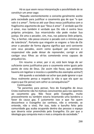 200
Há os que veem nessa interpretação a possibilidade de se
constituir um amor cego:
“Repudio veementemente o conceito geralmente aceito
pela sociedade para justificar o casamento gay de que “o que
vale é o amor”. Tenta-se até usar Deus nessa justificativa com o
fragilíssimo argumento de que “Deus é amor”. É verdade que Ele
é amor, mas também é verdade que Ele não é contra Seus
próprios princípios. Sua misericórdia não pode roubar Sua
justiça. Ele ama o pecador, sim, mas, nas palavras Dele próprio,
“Eu, o Senhor, não posso encarar o pecado com o mínimo grau
de tolerância”. Portanto que ninguém se engane: o fato de Ele
amar o pecador de forma alguma significa que será conivente
com seus pecados, assim como qualquer pai amoroso e
responsável não pode deixar de repreender, corrigir e até
castigar seus filhos ao vê-los cometendo erros capazes de
prejudicá-los.
Em resumo: o amor, por si só, está bem longe de ser
suficiente como justificativa para o casamento entre iguais pelo
ponto de vista de Deus. [Se assim não fosse, que problema
haveria em legalizar o incesto e a pedofilia dos exemplos acima?]
Até quando a sociedade vai achar que pode ignorar o que
Deus realmente pensa a respeito (e não o que ela quer ou
espera que Ele pense) sem sofrer as consequências?”
Continuando:
“Se pararmos para pensar, fora do Evangelho de Jesus
Cristo realmente não há motivos convincentes para nos opormos
ao casamento gay. Não fosse pelo Evangelho, muito
provavelmente eu também estaria levantando uma bandeira a
favor da causa gay. É justamente isso o que faz quem
desconhece o Evangelho (se conhece, não o entende; se
entende, não o vive). Por isso, todo o barulho feito pela
comunidade gay acaba ocupando dentro das pessoas o espaço
que deveria estar preenchido pelo Evangelho. Eis por que a
ideologia gay conquista mais e mais a simpatia da sociedade.”
 