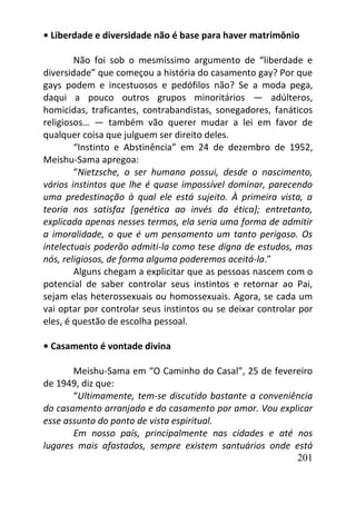 201
• Liberdade e diversidade não é base para haver matrimônio
Não foi sob o mesmíssimo argumento de “liberdade e
diversidade” que começou a história do casamento gay? Por que
gays podem e incestuosos e pedófilos não? Se a moda pega,
daqui a pouco outros grupos minoritários — adúlteros,
homicidas, traficantes, contrabandistas, sonegadores, fanáticos
religiosos… — também vão querer mudar a lei em favor de
qualquer coisa que julguem ser direito deles.
“Instinto e Abstinência” em 24 de dezembro de 1952,
Meishu-Sama apregoa:
“Nietzsche, o ser humano possui, desde o nascimento,
vários instintos que lhe é quase impossível dominar, parecendo
uma predestinação à qual ele está sujeito. À primeira vista, a
teoria nos satisfaz [genética ao invés da ética]; entretanto,
explicada apenas nesses termos, ela seria uma forma de admitir
a imoralidade, o que é um pensamento um tanto perigoso. Os
intelectuais poderão admiti-la como tese digna de estudos, mas
nós, religiosos, de forma alguma poderemos aceitá-la.”
Alguns chegam a explicitar que as pessoas nascem com o
potencial de saber controlar seus instintos e retornar ao Pai,
sejam elas heterossexuais ou homossexuais. Agora, se cada um
vai optar por controlar seus instintos ou se deixar controlar por
eles, é questão de escolha pessoal.
• Casamento é vontade divina
Meishu-Sama em “O Caminho do Casal”, 25 de fevereiro
de 1949, diz que:
“Ultimamente, tem-se discutido bastante a conveniência
do casamento arranjado e do casamento por amor. Vou explicar
esse assunto do ponto de vista espiritual.
Em nosso país, principalmente nas cidades e até nos
lugares mais afastados, sempre existem santuários onde está
 