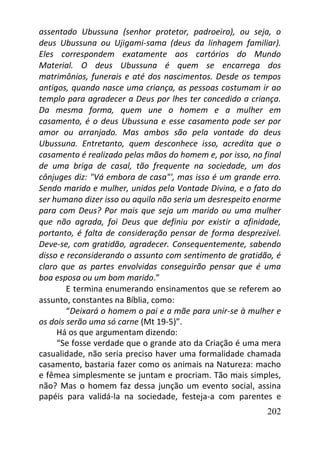 202
assentado Ubussuna (senhor protetor, padroeiro), ou seja, o
deus Ubussuna ou Ujigami-sama (deus da linhagem familiar).
Eles correspondem exatamente aos cartórios do Mundo
Material. O deus Ubussuna é quem se encarrega dos
matrimônios, funerais e até dos nascimentos. Desde os tempos
antigos, quando nasce uma criança, as pessoas costumam ir ao
templo para agradecer a Deus por lhes ter concedido a criança.
Da mesma forma, quem une o homem e a mulher em
casamento, é o deus Ubussuna e esse casamento pode ser por
amor ou arranjado. Mas ambos são pela vontade do deus
Ubussuna. Entretanto, quem desconhece isso, acredita que o
casamento é realizado pelas mãos do homem e, por isso, no final
de uma briga de casal, tão frequente na sociedade, um dos
cônjuges diz: "Vá embora de casa"', mas isso é um grande erro.
Sendo marido e mulher, unidos pela Vontade Divina, e o fato do
ser humano dizer isso ou aquilo não seria um desrespeito enorme
para com Deus? Por mais que seja um marido ou uma mulher
que não agrada, foi Deus que definiu por existir a afinidade,
portanto, é falta de consideração pensar de forma desprezível.
Deve-se, com gratidão, agradecer. Consequentemente, sabendo
disso e reconsiderando o assunto com sentimento de gratidão, é
claro que as partes envolvidas conseguirão pensar que é uma
boa esposa ou um bom marido.”
E termina enumerando ensinamentos que se referem ao
assunto, constantes na Bíblia, como:
“Deixará o homem o pai e a mãe para unir-se à mulher e
os dois serão uma só carne (Mt 19-5)”.
Há os que argumentam dizendo:
“Se fosse verdade que o grande ato da Criação é uma mera
casualidade, não seria preciso haver uma formalidade chamada
casamento, bastaria fazer como os animais na Natureza: macho
e fêmea simplesmente se juntam e procriam. Tão mais simples,
não? Mas o homem faz dessa junção um evento social, assina
papéis para validá-la na sociedade, festeja-a com parentes e
 