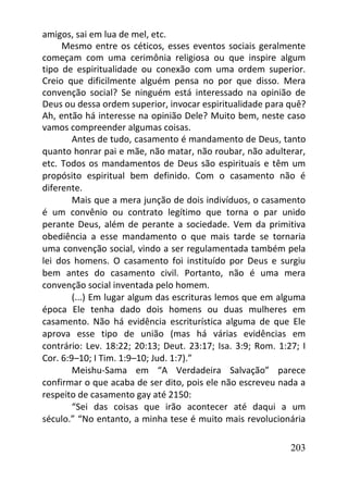 203
amigos, sai em lua de mel, etc.
Mesmo entre os céticos, esses eventos sociais geralmente
começam com uma cerimônia religiosa ou que inspire algum
tipo de espiritualidade ou conexão com uma ordem superior.
Creio que dificilmente alguém pensa no por que disso. Mera
convenção social? Se ninguém está interessado na opinião de
Deus ou dessa ordem superior, invocar espiritualidade para quê?
Ah, então há interesse na opinião Dele? Muito bem, neste caso
vamos compreender algumas coisas.
Antes de tudo, casamento é mandamento de Deus, tanto
quanto honrar pai e mãe, não matar, não roubar, não adulterar,
etc. Todos os mandamentos de Deus são espirituais e têm um
propósito espiritual bem definido. Com o casamento não é
diferente.
Mais que a mera junção de dois indivíduos, o casamento
é um convênio ou contrato legítimo que torna o par unido
perante Deus, além de perante a sociedade. Vem da primitiva
obediência a esse mandamento o que mais tarde se tornaria
uma convenção social, vindo a ser regulamentada também pela
lei dos homens. O casamento foi instituído por Deus e surgiu
bem antes do casamento civil. Portanto, não é uma mera
convenção social inventada pelo homem.
(...) Em lugar algum das escrituras lemos que em alguma
época Ele tenha dado dois homens ou duas mulheres em
casamento. Não há evidência escriturística alguma de que Ele
aprova esse tipo de união (mas há várias evidências em
contrário: Lev. 18:22; 20:13; Deut. 23:17; Isa. 3:9; Rom. 1:27; I
Cor. 6:9–10; I Tim. 1:9–10; Jud. 1:7).”
Meishu-Sama em “A Verdadeira Salvação” parece
confirmar o que acaba de ser dito, pois ele não escreveu nada a
respeito de casamento gay até 2150:
“Sei das coisas que irão acontecer até daqui a um
século.” “No entanto, a minha tese é muito mais revolucionária
 