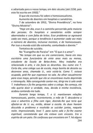 204
e adiantada para o nosso tempo, em dois séculos [até 2150, pois
este foi escrito em 1950].”
O que ele escreveu foi sobre o homossexualismo.
Aumento de doentes em hospitais e sanatórios.
7 de setembro de 1952, “Divina Providência”, no livro
“Divino Mistério”:
“Hoje em dia, esse é o caminho percorrido pela maioria
das pessoas. Os hospitais e sanatórios estão sempre
abarrotados e com falta de leitos. Esse problema se agravará
cada vez mais, porque a tendência é aumentar cada vez mais
o número de doentes, inclusive mentais, e de homossexuais.
Por isso o mundo está tão estranho, conturbado e doente.”
Tentativa de suicídio.
No “Evangelho do Paraíso” em “O que é o amor”:
“No tempo em que eu era comerciante, havia em meu
escritório uma funcionária de vinte anos mais ou menos,
estudante da Escola de Belas-Artes. Meu trabalho era
relacionado à arte, e ela fazia os desenhos. Seu nome era T.
Certo dia, uma colega sua de escola, moça bonita de dezoito ou
dezenove anos, chamada U., veio visitá-la. Como T. estava
ocupada, pedi-lhe que esperasse na sala. Ao olhar casualmente
para essa moça, percebi que ela se encontrava muito deprimida
e intranquila. Não conseguindo conter-me, dirigi-me à sala onde
T. trabalhava e fiz-lhe perguntas sobre a colega. No começo, ela
não queria dizer a verdade, mas, devido à minha insistência,
acabou contando-me tudo.
Durante longo tempo, T. e U. mantiveram relações
homossexuais, porém, recentemente, a mãe de T. descobrira o
caso e advertira a filha com rigor, dizendo-lhe que teria que
afastar-se de U. ou, então, deixar a escola. As duas haviam
discutido o problema e resolvido se suicidar juntas, naquela
noite. Impressionado, levei T. para outra sala e fiz-lhe exame
espiritual, constatando que ela estava com encosto. Era o
espírito de um pato. Ele confessou que encostara em T. há alguns
 