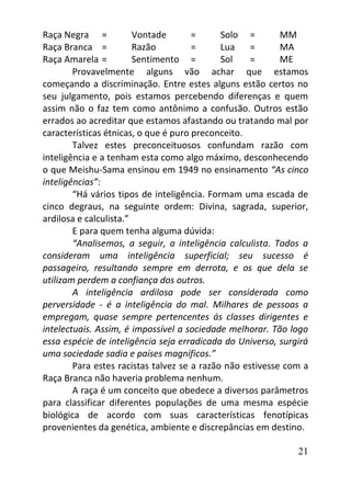 21
Raça Negra = Vontade = Solo = MM
Raça Branca = Razão = Lua = MA
Raça Amarela = Sentimento = Sol = ME
Provavelmente alguns vão achar que estamos
começando a discriminação. Entre estes alguns estão certos no
seu julgamento, pois estamos percebendo diferenças e quem
assim não o faz tem como antônimo a confusão. Outros estão
errados ao acreditar que estamos afastando ou tratando mal por
características étnicas, o que é puro preconceito.
Talvez estes preconceituosos confundam razão com
inteligência e a tenham esta como algo máximo, desconhecendo
o que Meishu-Sama ensinou em 1949 no ensinamento “As cinco
inteligências”:
“Há vários tipos de inteligência. Formam uma escada de
cinco degraus, na seguinte ordem: Divina, sagrada, superior,
ardilosa e calculista.”
E para quem tenha alguma dúvida:
“Analisemos, a seguir, a inteligência calculista. Todos a
consideram uma inteligência superficial; seu sucesso é
passageiro, resultando sempre em derrota, e os que dela se
utilizam perdem a confiança dos outros.
A inteligência ardilosa pode ser considerada como
perversidade - é a inteligência do mal. Milhares de pessoas a
empregam, quase sempre pertencentes ás classes dirigentes e
intelectuais. Assim, é impossível a sociedade melhorar. Tão logo
essa espécie de inteligência seja erradicada do Universo, surgirá
uma sociedade sadia e países magníficos.”
Para estes racistas talvez se a razão não estivesse com a
Raça Branca não haveria problema nenhum.
A raça é um conceito que obedece a diversos parâmetros
para classificar diferentes populações de uma mesma espécie
biológica de acordo com suas características fenotípicas
provenientes da genética, ambiente e discrepâncias em destino.
 