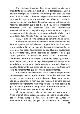 22
Por exemplo, é comum falar-se das raças de cães cuja
importante discrepância em destino foi à domesticação. Com o
passar do tempo, os cachorros assumiram papéis cada vez mais
específicos na vida do homem: especializaram-se em diversos
sistemas de caça, guarda e pastoreio de rebanhos, tração de
trenós, e ainda em atividades de combate contra outros animais.
Podemos considerar que a nos dias de hoje, cerca de trezentas
diferentes raças de cachorros que são reconhecidas
internacionalmente. E ninguém nega e nem se importa que a
raça canina mais inteligente do mundo é o Border Collie, que a
mais dócil é Spitz Alemão Anão, e a mais perigosa é o Ptibull.
Mas, continuemos na tentativa de cumprir a nossa tarefa.
Conforme o que Meishu-Sama ensinou o ser humano não
é um ser apenas racional, ele é um ser pensante, isto é, racional,
sentimental e volitivo, que depende da constituição da união das
raças para ter ações harmoniosas ou conflituosas, equilibradas
ou desproporcionais, enfim positivas ou negativas. Para que
sejam positivas é necessária razão sábia espiritualista,
sentimento amoroso altruístico e vontade forte agradecida.
Assim, como para que sejam negativas é preciso razão ignorante
materialista, sentimento irado egoísta e vontade insaciável
ingrata. Obviamente que esses são os extremos, existindo uma
série de pensamentos que estão entre esses extremos.
Certamente que deve haver várias dúvidas no que foi dito
como o do por que da raça branca ser predominantemente mais
racional do que as outras, o que não quer dizer que as outras
não sejam racionais, e nem que ser racional é sempre positivo
(lembrar que o ignorante raciocina) ou que seja mais positivo do
que os demais (observar que parece até que o sentimento é o
mais significativo). Mas, tentemos a explicação.
O homem quando saiu de seu lugar de nascimento, a
África oriental, ele se propagou através de todo o mundo antigo,
isto é, África, Europa e Ásia. Mas o norte da Europa foi
inteiramente recoberto por glaciares levando a um “derivado
 