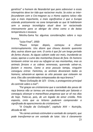 23
genético” o homem de Neandertal que para sobreviver a essas
intempéries deve ter tido que raciocinar muito. Se estes se inter-
fecundaram com o Cro-magnon ou o Homo sapiens talvez não
seja o mais importante, o mais significativo é que a Europa
estando praticamente na zona temperada os que lá habitaram
sem o avanço tecnológico atual deve ter raciocinado
intensamente para se abrigar do clima como o da baixa
temperatura e nevasca.
Meishu-Sama faz algumas considerações sobre a raça
branca.
“Juízo Final”, 1950:
“Pouco tempo depois, começou a chover
ininterruptamente. Uns dizem que choveu durante quarenta
dias; outros dizem que cem. O certo é que foi um longo período
de fortes chuvas. As águas subiam cada vez mais, inundando as
casas; apenas o cume das montanhas ficava de fora. Os homens
tentavam entrar na arca ou refugiar-se nas montanhas, mas os
animais ferozes e as cobras venenosas, querendo salvar-se,
faziam o mesmo. Como a arca possuía tampa, ninguém
conseguiu entrar. Famintos, os animais devoraram todos os
homens; salvaram-se apenas as oito pessoas que estavam na
arca. Elas são consideradas antepassados da raça branca.”
“Nova Civilização de 3/3 - Cristo, o protagonista principal
do controle sobre o mal”:
“Foi graças ao cristianismo que a sociedade dos povos de
raça branca não se tornou um mundo dominado por Satanás e
conseguiu alcançar o maravilhoso progresso que se vê nos dias
de hoje. Trata-se, pois, de um legado do amor cristão. Pelo
exposto, creio que os leitores puderam compreender o
significado do aparecimento do cristianismo.”
“A Criação da Civilização”, capítulo XVII – Nutrição,
década de 40:
“As carnes animais estimulam a vontade de competir, que
pode transformar-se em vontade de lutar. Isto é claramente
 