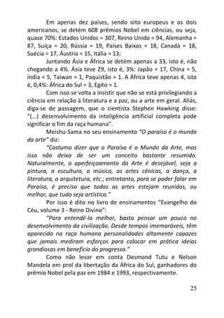 25
Em apenas dez países, sendo oito europeus e os dois
americanos, se detém 608 prêmios Nobel em ciências, ou seja,
quase 70%: Estados Unidos = 307, Reino Unido = 94, Alemanha =
87, Suíça = 20, Rússia = 19, Países Baixos = 18, Canadá = 18,
Suécia = 17, Áustria = 15, Itália = 13;
Juntando Ásia e África se detém apenas a 33, isto é, não
chegando a 4%. Ásia teve 29, isto é, 3%: Japão = 17, China = 5,
índia = 5, Taiwan = 1, Paquistão = 1. A África teve apenas 4, isto
é, 0,4%: África do Sul = 3, Egito = 1.
Com isso se volta a insistir que não se está privilegiando a
ciência em relação à literatura e a paz, ou a arte em geral. Aliás,
diga-se de passagem, que o cientista Stephen Hawking disse:
“(...) desenvolvimento da inteligência artificial completa pode
significar o fim da raça humana”.
Meishu-Sama no seu ensinamento “O paraíso é o mundo
da arte” diz:
“Costumo dizer que o Paraíso é o Mundo da Arte, mas
isso não deixa de ser um conceito bastante resumido.
Naturalmente, o aperfeiçoamento da Arte é desejável, seja a
pintura, a escultura, a música, as artes cênicas, a dança, a
literatura, a arquitetura, etc.; entretanto, para se poder falar em
Paraíso, é preciso que todas as artes estejam reunidas, ou
melhor, que tudo seja artístico.”
Por isso é dito no livro de ensinamentos “Evangelho do
Céu, volume 3 - Reino Divino”:
“Para entendê-la melhor, basta pensar um pouco no
desenvolvimento da civilização. Desde tempos imemoráveis, têm
aparecido na raça humana personalidades altamente capazes
que jamais mediram esforços para colocar em prática ideias
grandiosas em benefício do progresso.”
Como não levar em conta Desmond Tutu e Nelson
Mandela em prol da libertação da África do Sul, ganhadores do
prêmio Nobel pela paz em 1984 e 1993, respectivamente.
 