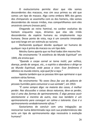 26
O evolucionismo permite dizer que não somos
descendentes dos macacos, mas sim seus primos ou até que
somos um tipo de macaco. Algo como embora 98% dos genes
dos chimpanzés se assemelha com os dos homens, não somos
descendentes de nossos irmãos, mas compartilhamos com eles
ancestrais comuns (nossos pais).
Chegando ao reino hominal, no caráter evolutivo do
homem enquanto raças, diríamos que elas são irmãs
descendentes da espécie humana ou simplesmente raça
humana. Desse ponto de vista, raça é um conceito irmanador
que está longe em ser estimulo ao racismo.
Desfazendo qualquer dúvida: qualquer ser humano de
qualquer raça é primo do macaco ou um tipo dele.
Meishu-Sama aponta que no final todos têm mesmo fim:
No ensinamento “A existência do Mundo Espiritual” em
1949, ele ensina que:
“Quando o corpo carnal se torna inútil, por velhice,
doença, perda de sangue, etc., o espírito o abandona e dirige-se
ao Mundo Espiritual, onde passa a viver. Esse fenômeno é
idêntico no mundo inteiro, seja qual for a raça.”
Aponta também que as pessoas têm que aprimorar e que
existem várias formas.
No ensinamento “Ás vezes Deus faz uso da palavra de
pessoas humildes para comunicar a sua vontade”, em 1953:
“É como sempre digo: na maioria dos casos, é melhor
perder. Nas discussões e coisas dessa natureza, deve-se perder,
Isso é uma das formas de aprimoramento. É algo penoso ouvir
atentamente a mentira do outro, mas isso também é um
aprimoramento para conseguir ser calmo e tolerante. Esse é o
aprimoramento verdadeiramente eficaz.”
Gostaríamos de concluir com uma indagação: ao
reencarnar numa determinada raça com sua predominância não
seria um tipo de aprimoramento algo necessário à evolução
humana?
 