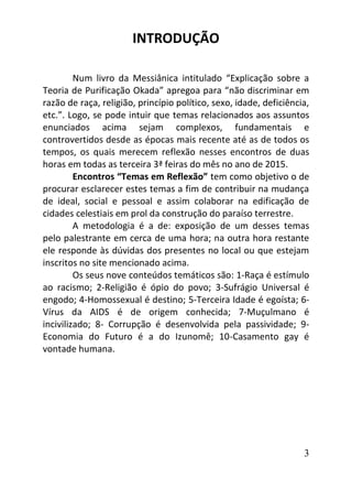 3
INTRODUÇÃO
Num livro da Messiânica intitulado “Explicação sobre a
Teoria de Purificação Okada” apregoa para “não discriminar em
razão de raça, religião, princípio político, sexo, idade, deficiência,
etc.”. Logo, se pode intuir que temas relacionados aos assuntos
enunciados acima sejam complexos, fundamentais e
controvertidos desde as épocas mais recente até as de todos os
tempos, os quais merecem reflexão nesses encontros de duas
horas em todas as terceira 3ª feiras do mês no ano de 2015.
Encontros “Temas em Reflexão” tem como objetivo o de
procurar esclarecer estes temas a fim de contribuir na mudança
de ideal, social e pessoal e assim colaborar na edificação de
cidades celestiais em prol da construção do paraíso terrestre.
A metodologia é a de: exposição de um desses temas
pelo palestrante em cerca de uma hora; na outra hora restante
ele responde às dúvidas dos presentes no local ou que estejam
inscritos no site mencionado acima.
Os seus nove conteúdos temáticos são: 1-Raça é estímulo
ao racismo; 2-Religião é ópio do povo; 3-Sufrágio Universal é
engodo; 4-Homossexual é destino; 5-Terceira Idade é egoísta; 6-
Vírus da AIDS é de origem conhecida; 7-Muçulmano é
incivilizado; 8- Corrupção é desenvolvida pela passividade; 9-
Economia do Futuro é a do Izunomê; 10-Casamento gay é
vontade humana.
 