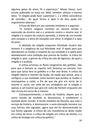 30
algumas gotas de amor, fé e esperança.” Moses Hesse, num
ensaio publicado na Suíça em 1843, também utilizou a mesma
ideia: “A religião pode fazer suportável [...] a infeliz consciência
de servidão... de igual forma o ópio é de boa ajuda em
angustiantes doenças.”
A frase de Marx em seu contexto imediato é o seguinte:
“A miséria religiosa constitui ao mesmo tempo a
expressão da miséria real e o protesto contra a miséria real. A
religião é o suspiro da criatura oprimida, o ânimo de um mundo
sem coração e a alma de situações sem alma. A religião é o ópio
do povo.
A abolição da religião enquanto felicidade ilusória dos
homens é a exigência da sua felicidade real. O apelo para que
abandonem as ilusões a respeito da sua condição é o apelo para
abandonarem uma condição que precisa de ilusões. A crítica da
religião é, pois, o germe da crítica do vale de lágrimas, do qual a
religião é a auréola.
A crítica arrancou as flores imaginárias dos grilhões, não
para que o homem os suporte sem fantasias ou consolo, mas
para que lance fora os grilhões e a flor viva brote. A crítica da
religião liberta o homem da ilusão, de modo que pense, atue e
configure a sua realidade como homem que perdeu as ilusões e
reconquistou a razão, a fim de que ele gire em torno de si
mesmo e, assim, em volta do seu verdadeiro sol. A religião é
apenas o sol ilusório que gira em volta do homem enquanto ele
não circula em torno de si mesmo.
Consequentemente, a tarefa da história, depois que o
outro mundo da verdade se desvaneceu, é estabelecer a
verdade deste mundo. A tarefa imediata da filosofia, que está a
serviço da história, é desmascarar a auto-alienação humana nas
suas formas não sagradas, agora que ela foi desmascarada na
sua forma sagrada. A crítica do céu transforma-se deste modo
em crítica da terra, a crítica da religião em crítica do direito, e a
crítica da teologia em crítica da política."
 