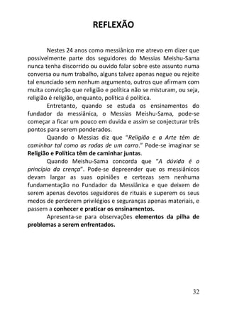 32
REFLEXÃO
Nestes 24 anos como messiânico me atrevo em dizer que
possivelmente parte dos seguidores do Messias Meishu-Sama
nunca tenha discorrido ou ouvido falar sobre este assunto numa
conversa ou num trabalho, alguns talvez apenas negue ou rejeite
tal enunciado sem nenhum argumento, outros que afirmam com
muita convicção que religião e política não se misturam, ou seja,
religião é religião, enquanto, política é política.
Entretanto, quando se estuda os ensinamentos do
fundador da messiânica, o Messias Meishu-Sama, pode-se
começar a ficar um pouco em duvida e assim se conjecturar três
pontos para serem ponderados.
Quando o Messias diz que “Religião e a Arte têm de
caminhar tal como as rodas de um carro.” Pode-se imaginar se
Religião e Política têm de caminhar juntas.
Quando Meishu-Sama concorda que “A dúvida é o
princípio da crença”. Pode-se depreender que os messiânicos
devam largar as suas opiniões e certezas sem nenhuma
fundamentação no Fundador da Messiânica e que deixem de
serem apenas devotos seguidores de rituais e superem os seus
medos de perderem privilégios e seguranças apenas materiais, e
passem a conhecer e praticar os ensinamentos.
Apresenta-se para observações elementos da pilha de
problemas a serem enfrentados.
 
