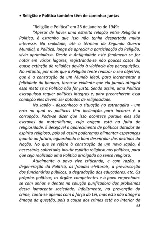 33
• Religião e Política também têm de caminhar juntas
“Religião e Política” em 25 de janeiro de 1949:
“Apesar de haver uma estreita relação entre Religião e
Política, é estranho que isso não tenha despertado muito
interesse. Na realidade, até o término da Segunda Guerra
Mundial, a Política, longe de apreciar a participação da Religião,
vivia oprimindo-a. Desde a Antiguidade este fenômeno se fez
notar em vários lugares, registrando-se não poucos casos da
quase extinção de religiões devido à violência das perseguições.
No entanto, por mais que a Religião tente realizar o seu objetivo,
que é a construção de um Mundo Ideal, para incrementar a
felicidade do homem, torna-se evidente que ela jamais atingirá
essa meta se a Política não for justa. Sendo assim, uma Política
escrupulosa requer políticos íntegros e, para preencherem essa
condição eles devem ser dotados de religiosidade.
No Japão - desconheço a situação no estrangeiro - um
erro no qual os políticos têm inclinação para incorrer é a
corrupção. Pode-se dizer que isso acontece porque eles são
escravos do materialismo, cuja origem está na falta de
religiosidade. É desejável o aparecimento de políticos dotados de
espírito religioso, pois só assim poderemos alimentar esperanças
quanto ao futuro, aguardando o bom desenrolar dos destinos da
Nação. No que se refere à construção de um novo Japão, é
necessário, sobretudo, incutir espírito religioso nos políticos, para
que seja realizada uma Política arraigada no senso religioso.
Atualmente o povo vive criticando, e com razão, a
degeneração da Política, as fraudes eleitorais, a prevaricação
dos funcionários públicos, a degradação dos educadores, etc. Os
próprios políticos, os órgãos competentes e o povo empenham-
se com unhas e dentes na solução purificadora dos problemas
dessa lamacenta sociedade. Infelizmente, na prevenção do
crime, conta-se apenas com a força da Lei, mas esta não atinge o
âmago da questão, pois a causa dos crimes está no interior do
 