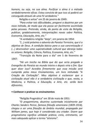 34
homem, ou seja, na sua alma. Purificar a alma é o método
verdadeiramente eficaz. Estou convicto de que isso só poderá ser
conseguido através de uma Fé verdadeira.”
Religião e seitas” em 25 de janeiro de 1949:
“Para evitar tais dificuldades, pregarei a doutrina por um
novo método, de modo que ela possa ser facilmente assimilada
pelas pessoas. Pretendo, ainda, do ponto de vista da Religião,
publicar, gradativamente, interpretações novas sobre Política,
Economia, Educação, Arte, etc.”
“A verdadeira religião “daijo”, em janeiro de 1954:
“(...) está próximo o advento do Paraíso Terrestre, que é o
objetivo de Deus. A condição básica para a sua concretização é
(...) desenvolver uma superatividade cultural que abranja todos
os setores: Religião, Ciência, Política, Economia, Arte, etc.”
“Transição da Noite para o dia” em 5 de fevereiro de
1947:
“Há um trecho na Bíblia que diz que seria pregado o
Evangelho do Paraíso ao mundo inteiro e depois viria o fim. Que
quer dizer isso? Acredito firmemente que essa missão será
cumprida pelos meus Ensinamentos, um livro intitulado “A
Criação da Civilização”. Meu objetivo é esclarecer que a
civilização atual não é a verdadeira civilização e que, nesta, a
Medicina, a Política, a Educação, a Arte, etc. serão bem
diferentes.
• Conhecer e praticar os ensinamentos
“Religião Pragmática” em 30 de maio de 1951:
“O pragamtismo, doutrina sustentada inicialmente por
Charles Sanders Peirce, famoso filósofo americano (1839-1914),
chegou a ser uma filosofia de âmbito mundial, propagada por
William james, que hoje é considerado seu criador. Dizem que
pragmatismo significa utilidade prática; creio, entretanto, ser
mais adequado aplicar o termo “ativismo”.
 