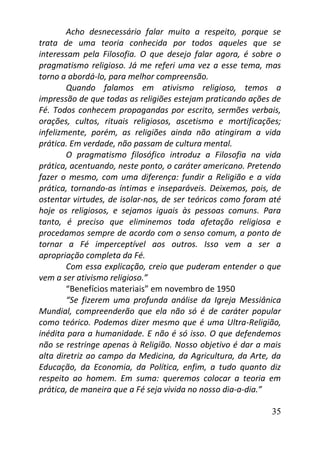 35
Acho desnecessário falar muito a respeito, porque se
trata de uma teoria conhecida por todos aqueles que se
interessam pela Filosofia. O que desejo falar agora, é sobre o
pragmatismo religioso. Já me referi uma vez a esse tema, mas
torno a abordá-lo, para melhor compreensão.
Quando falamos em ativismo religioso, temos a
impressão de que todas as religiões estejam praticando ações de
Fé. Todos conhecem propagandas por escrito, sermões verbais,
orações, cultos, rituais religiosos, ascetismo e mortificações;
infelizmente, porém, as religiões ainda não atingiram a vida
prática. Em verdade, não passam de cultura mental.
O pragmatismo filosófico introduz a Filosofia na vida
prática, acentuando, neste ponto, o caráter americano. Pretendo
fazer o mesmo, com uma diferença: fundir a Religião e a vida
prática, tornando-as íntimas e inseparáveis. Deixemos, pois, de
ostentar virtudes, de isolar-nos, de ser teóricos como foram até
hoje os religiosos, e sejamos iguais às pessoas comuns. Para
tanto, é preciso que eliminemos toda afetação religiosa e
procedamos sempre de acordo com o senso comum, a ponto de
tornar a Fé imperceptível aos outros. Isso vem a ser a
apropriação completa da Fé.
Com essa explicação, creio que puderam entender o que
vem a ser ativismo religioso.”
“Benefícios materiais” em novembro de 1950
“Se fizerem uma profunda análise da Igreja Messiânica
Mundial, compreenderão que ela não só é de caráter popular
como teórico. Podemos dizer mesmo que é uma Ultra-Religião,
inédita para a humanidade. E não é só isso. O que defendemos
não se restringe apenas à Religião. Nosso objetivo é dar a mais
alta diretriz ao campo da Medicina, da Agricultura, da Arte, da
Educação, da Economia, da Política, enfim, a tudo quanto diz
respeito ao homem. Em suma: queremos colocar a teoria em
prática, de maneira que a Fé seja vivida no nosso dia-a-dia.”
 