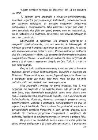 36
“Sejam sempre homens do presente” em 11 de outubro
de 1950:
“O homem deve progredir e elevar-se continuamente,
sobretudo aqueles que possuem fé. Entretanto, quando tocamos
em assuntos religiosos, as pessoas costumam julgar-nos
antiquados e conservadores. Não podemos negar que essa é
uma tendência dos fiéis em geral; porém, com os messiânicos,
dá-se justamente o contrário, ou melhor, eles devem esforçar-se
para ser o contrário.
Observemos a Natureza. Ela procura renovar-se e
progredir constantemente, sem um minuto de interrupção. O
número de seres humanos aumenta de ano para ano. As terras
vão sendo exploradas todos os anos. Vemos maiores e melhores
vias de transportes – obras cuja construção demonstra crescente
arrojo arquitetônicio – e maquinarias cada vez mais perfeitas. As
ervas e as árvores crescem em direção ao Céu. Tudo isso mostra
que nada regride.
Ora, se tudo continua evoluindo, é natural que os homens
também devam evoluir continuamente, seguindo o exemplo da
Natureza. Nesse sentido, eu mesmo faço esforço para elevar-me
e progredir cada vez mais; este mês, mais do que no mês
anterior; este ano, mais do que no ano passado.
Mas progredir somente na parte material, isto é, nos
negócios, na profissão e na posição social, não passa de algo
sem base, algo demasiado superficial, como uma planta sem
raiz. É indispensável o progresso de espírito, isto é, a elevação da
individualidade. Portanto, devemos prosseguir passo a passo,
pacientemente, visando à perfeição, principalmente no que se
refere à espiritualidade. Com a elevação gradual do espírito, a
personalidade também florescerá e, sem dúvida alguma, essa
atitude de contínuo progresso conquistará a confiança do
próximo, facilitará os empreendimentos e tornará a pessoa feliz.
Os jovens da atualidade talvez encarem estas palavras
como moral antiquada e já superada; entretanto, é pondo em
 