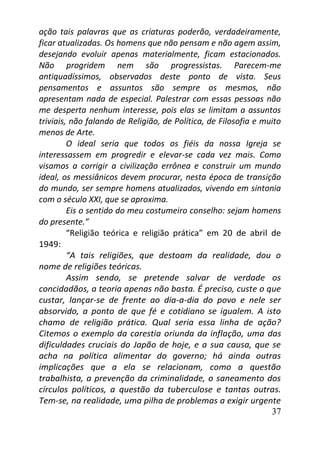37
ação tais palavras que as criaturas poderão, verdadeiramente,
ficar atualizadas. Os homens que não pensam e não agem assim,
desejando evoluir apenas materialmente, ficam estacionados.
Não progridem nem são progressistas. Parecem-me
antiquadíssimos, observados deste ponto de vista. Seus
pensamentos e assuntos são sempre os mesmos, não
apresentam nada de especial. Palestrar com essas pessoas não
me desperta nenhum interesse, pois elas se limitam a assuntos
triviais, não falando de Religião, de Política, de Filosofia e muito
menos de Arte.
O ideal seria que todos os fiéis da nossa Igreja se
interessassem em progredir e elevar-se cada vez mais. Como
visamos a corrigir a civilização errônea e construir um mundo
ideal, os messiânicos devem procurar, nesta época de transição
do mundo, ser sempre homens atualizados, vivendo em sintonia
com o século XXI, que se aproxima.
Eis o sentido do meu costumeiro conselho: sejam homens
do presente.”
“Religião teórica e religião prática” em 20 de abril de
1949:
“A tais religiões, que destoam da realidade, dou o
nome de religiões teóricas.
Assim sendo, se pretende salvar de verdade os
concidadãos, a teoria apenas não basta. É preciso, custe o que
custar, lançar-se de frente ao dia-a-dia do povo e nele ser
absorvido, a ponto de que fé e cotidiano se igualem. A isto
chamo de religião prática. Qual seria essa linha de ação?
Citemos o exemplo da carestia oriunda da inflação, uma das
dificuldades cruciais do Japão de hoje, e a sua causa, que se
acha na política alimentar do governo; há ainda outras
implicações que a ela se relacionam, como a questão
trabalhista, a prevenção da criminalidade, o saneamento dos
círculos políticos, a questão da tuberculose e tantas outras.
Tem-se, na realidade, uma pilha de problemas a exigir urgente
 
