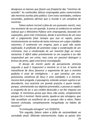 39
desaprovo os bonzos que fazem uso freqüente das “mentiras de
ocasião”. As conhecidas táticas empregadas pelos comerciantes
são mentiras aceitas pelo público. Com estas variedades, embora
resumidas, podemos afirmar que o mundo é um complexo de
mentiras.
Talvez achem incrível o fato de um promotor mentir, mas
isso acontece de vez em quando. A prova se evidencia no notável
esforço que o Ministério Público vem empregando, baseado em
suposições, para criar criminosos, desde a ocorrência de um caso
até o julgamento final. Sempre que isso se repete, penso
insistentemente no motivo de tanto interesse em culpar cidadãos
inocentes. É realmente um enigma, para o qual não existe
explicação. A profissão de promotor exige a condenação de um
criminoso, mas a condenação de um inocente foge ao nosso
raciocínio. É difícil saber prontamente se um suspeito é ou não
responsável por um crime, mas creio ser possível distinguir o
branco do preto, após uma breve investigação.
O desejo de mentir parte do pensamento otimista
segundo o qual é impossível a mentira vir à luz. A teoria da
inexistência de Deus favorece o argumento de que a mentira
perfeita é sinal de inteligência - o que constitui um erro
gravíssimo, existência de Deus é uma realidade, e a mentira,
mesmo bem pregada, é passageira, estando sempre sujeita a ser
descoberta. Isso acarreta um grande prejuízo a quem mente,
porque, contrariando seu objetivo primordial, a pessoa se expões
à vergonha de ter o seu crédito destruído e ser-lhe imposto um
castigo. O mentiroso pensa que Deus não existe, simplesmente
porque Ele é invisível. Neste ponto, iguala-se aos selvagens, que
não acreditam na existência do ar porque não o vêem. Pobre
homem civilizado, completamente mergulhado no hábito da
mentira!”
“A civilização selvagem" em 25/03/53.
“Em seguida, falarei sobre a falta de racionalidade na
sociedade atual. Olhando exteriormente, todos os países têm
 