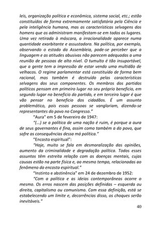 40
leis, organização política e econômica, sistema social, etc.; estão
constituídos de forma extremamente satisfatória pela Ciência e
pela inteligência humana, mas as características selvagens dos
homens que os administram manifestam-se em todos os lugares.
Uma vez retirada à máscara, a irracionalidade aparece numa
quantidade exorbitante e assustadora. Na política, por exemplo,
observando o estado da Assembleia, pode-se perceber que a
linguagem e as atitudes abusivas não parecem adequadas a uma
reunião de pessoas de alto nível. O tumulto é tão insuportável,
que a gente tem a impressão de estar vendo uma multidão de
velhacos. O regime parlamentar está constituído de forma bem
racional, mas também é destruído pelas características
selvagens dos seus componentes. Os membros dos partidos
políticos pensam em primeiro lugar no seu próprio beneficio, em
segundo lugar no beneficio do partido, e em terceiro lugar é que
vão pensar no beneficio dos cidadãos. É um assunto
problemático, pois essas pessoas se vangloriam, dizendo-se
representantes do povo no Congresso.”
“Aura” em 5 de fevereiro de 1947:
“(...) se a política de uma nação é ruim, é porque a aura
de seus governantes é fina, assim como também a do povo, que
sofre as consequências dessa má política.”
“Encosto espiritual”:
“Hoje, muito se fala em desmoralização das opiniões,
aumento da criminalidade e degradação política. Todos esses
assuntos têm estreita relação com as doenças mentais, cujas
causas estão na parte física e, ao mesmo tempo, relacionadas ao
fenômeno do encosto espiritual.”
“Instinto e abstinência” em 24 de dezembro de 1952:
“Com a política e as ideias contemporâneas ocorre o
mesmo. Os erros nascem das posições definidas – esquerda ou
direita, capitalismo ou comunismo. Com essa definição, está se
estabelecendo um limite e, decorrências disso, os choques serão
inevitáveis.”
 