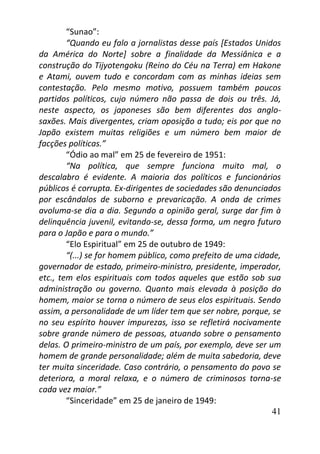 41
“Sunao”:
“Quando eu falo a jornalistas desse país [Estados Unidos
da América do Norte] sobre a finalidade da Messiânica e a
construção do Tijyotengoku (Reino do Céu na Terra) em Hakone
e Atami, ouvem tudo e concordam com as minhas ideias sem
contestação. Pelo mesmo motivo, possuem também poucos
partidos políticos, cujo número não passa de dois ou três. Já,
neste aspecto, os japoneses são bem diferentes dos anglo-
saxões. Mais divergentes, criam oposição a tudo; eis por que no
Japão existem muitas religiões e um número bem maior de
facções políticas.”
“Ódio ao mal” em 25 de fevereiro de 1951:
“Na política, que sempre funciona muito mal, o
descalabro é evidente. A maioria dos políticos e funcionários
públicos é corrupta. Ex-dirigentes de sociedades são denunciados
por escândalos de suborno e prevaricação. A onda de crimes
avoluma-se dia a dia. Segundo a opinião geral, surge dar fim à
delinquência juvenil, evitando-se, dessa forma, um negro futuro
para o Japão e para o mundo.”
“Elo Espiritual” em 25 de outubro de 1949:
“(...) se for homem público, como prefeito de uma cidade,
governador de estado, primeiro-ministro, presidente, imperador,
etc., tem elos espirituais com todos aqueles que estão sob sua
administração ou governo. Quanto mais elevada à posição do
homem, maior se torna o número de seus elos espirituais. Sendo
assim, a personalidade de um líder tem que ser nobre, porque, se
no seu espírito houver impurezas, isso se refletirá nocivamente
sobre grande número de pessoas, atuando sobre o pensamento
delas. O primeiro-ministro de um país, por exemplo, deve ser um
homem de grande personalidade; além de muita sabedoria, deve
ter muita sinceridade. Caso contrário, o pensamento do povo se
deteriora, a moral relaxa, e o número de criminosos torna-se
cada vez maior.”
“Sinceridade” em 25 de janeiro de 1949:
 