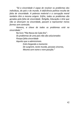 42
“Só a sinceridade é capaz de resolver os problemas dos
indivíduos, do país e do mundo. A deficiência política resulta da
falta de sinceridade. A pobreza material e a corrupção moral
também têm a mesma origem. Enfim, todos os problemas são
gerados pela falta de sinceridade. Religião, Educação e Arte que
não se alicerçam na sinceridade, passam a representar meras
formas sem conteúdo.
Homens, a chave de todos os problemas está na
sinceridade.”
No livro “Pão Nosso de Cada Dia”:
Os problemas de uma país não são solucionados
Porque falta sinceridade
Aqueles que o administram.
Está chegando o momento
De surgirem, neste mundo, pessoas sinceras,
Mesmo sem nome e nem posição.”
 