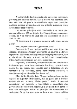44
TEMA
A legitimidade da democracia não parece ser contestada
por ninguém nos dias de hoje. Mas o mesmo não acontece com
seu exercício. Há pouca inconsistência lógica nos princípios
políticos, embora a inconsistência seja gritante quando se tenta
aplicá-los ao caso concreto.
Um desses princípios mais conhecido é o citado por
Abraham Lincoln, 16º presidente dos Estados Unidos, posto que
ocupou de 4 de março de 1861 até seu assassinato em 15 de
abril de 186:
“A democracia é o governo do povo, pelo povo, para o
povo.”
Mas, o que é democracia, governo e povo?
Democracia é um regime político em que todos os
cidadãos elegíveis participam igualmente no governo (poder de
regrar uma sociedade política) através do sufrágio universal, isto
é, do direito de voto a todos os indivíduos considerados
intelectualmente maduros (em geral os adultos).
Já povo é, usualmente, concebido como um conjunto de
indivíduos que, num dado momento histórico, constitui uma
nação. Se, por vezes, esta coincide com a totalidade de um
território a ela associada, como normalmente acontece, é
também o conjunto dos cidadãos de um país.
Mais tarde, Lincoln diria: “Quase todos os homens são
capazes de suportar adversidades, mas se quiser por à prova o
caráter de um homem, dê-lhe poder.”. Então é possível
conjecturar, por exemplo, a honestidade e sinceridade dos
governantes do executivo, legislativo e judiciário, bem como se
eles vão conseguir aplicar o princípio da democracia na
sociedade. Ou se isso que serve de base a um regime político
 