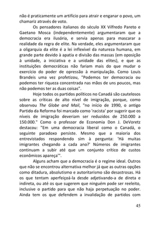 45
não é praticamente um artifício para atrair e enganar o povo, um
chamariz através de voto.
Os pensadores italianos do século XX Vilfredo Pareto e
Gaetano Mosca (independentemente) argumentaram que a
democracia era ilusória, e servia apenas para mascarar a
realidade da regra de elite. Na verdade, eles argumentaram que
a oligarquia da elite é a lei inflexível da natureza humana, em
grande parte devido à apatia e divisão das massas (em oposição
à unidade, a iniciativa e a unidade das elites), e que as
instituições democráticas não fariam mais do que mudar o
exercício do poder de opressão à manipulação. Como Louis
Brandeis uma vez profetizou, "Podemos ter democracia ou
podemos ter riqueza concentrada nas mãos de uns poucos, mas
não podemos ter as duas coisas”.
Hoje todos os partidos políticos no Canadá são cautelosos
sobre as críticas de alto nível de imigração, porque, como
observou The Globe and Mail, "no início de 1990, o antigo
Partido da Reforma foi marcado como 'racista' por sugerir que os
níveis de imigração deveriam ser reduzidos de 250.000 a
150.000." Como o professor de Economia Don J. DeVoretz
destacou: "Em uma democracia liberal como o Canadá, o
seguinte paradoxo persiste. Mesmo que a maioria dos
entrevistados respondendo sim à pergunta: 'Há muitas
imigrantes chegando a cada ano?' Números de imigrantes
continuam a subir até que um conjunto crítico de custos
econômicos apareça'".
Alguns acham que a democracia é o regime ideal. Outros
que não se encontrou alternativa melhor já que as outras opções
como ditadura, absolutismo e autoritarismo são desastrosas. Há
os que tentam aperfeiçoá-la desde adjetivando-a de direta e
indireta, ou até os que sugerem que ninguém pode ser reeleito,
inclusive o partido para que não haja perpetuação no poder.
Ainda tem os que defendem a invalidação de partidos com
 
