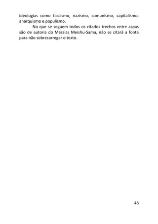 46
ideologias como fascismo, nazismo, comunismo, capitalismo,
anarquismo e populismo.
No que se seguem todos os citados trechos entre aspas
são de autoria do Messias Meishu-Sama, não se citará a fonte
para não sobrecarregar o texto.
 
