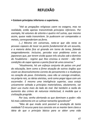 47
REFLEXÃO
• Existem princípios inferiores e superiores.
“Até as pregações religiosas caem no exagero, mas na
realidade, estão apenas transmitindo princípios inferiores. Por
exemplo, há volumes de oitenta e quatro mil sutras, que mesmo
assim, quase nada transmitem. Se pudessem ser comparados a
metais, corresponderiam ao ferro.
(...) Mesmo em conversas, nota-se que são raras as
pessoas capazes de tocar no ponto fundamental de um assunto,
e a maioria delas fica só girando em torno do tema, falando
exageradamente. Inclusive, percebo esse problema entre os
japoneses que, por terem vivido quase três séculos sob o domínio
do Feudalismo - regime que lhes ensinou a mentir - não têm
condições de expor apenas o ponto focal de uma conversa.”
“Atualmente, há um esforço conjunto de países em prol
da educação, bem como a firme atuação de outros órgãos que
visam ao desenvolvimento correto do pensamento e a mudanças
no coração do povo. Entretanto, caso não se consiga erradicar,
na própria raiz, as ideias ateístas, será como pegar água com um
escorredor. E mesmo uma inteligência superior, caso esteja
unicamente voltada a princípios materialistas, obviamente, vai
fazer uso muito mais do lado do mal. Daí também a razão do
aumento dos crimes de natureza intelectual, à medida que a
civilização progride.
Por isso, venho alertando os que dominam o poder: não
há mais cabimento em se cultivar tamanha ignorância!”
“Mas de que modo será possível a anulação de tanta
maldade? O recurso para isso consiste em se manter bem clara a
ideia de que o princípio básico para se obter uma vida
 