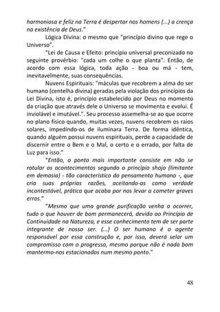 48
harmoniosa e feliz na Terra é despertar nos homens (...) a crença
na existência de Deus.”
Lógica Divina: o mesmo que "princípio divino que rege o
Universo".
“Lei de Causa e Efeito: princípio universal preconizado no
seguinte provérbio: "cada um colhe o que planta". Então, de
acordo com essa lógica, toda ação - boa ou má - tem,
inevitavelmente, suas consequências.
Nuvens Espirituais: "máculas que recobrem a alma do ser
humano (centelha divina) geradas pela violação dos princípios da
Lei Divina, isto é, princípio estabelecido por Deus no momento
da criação que através dele o Universo se movimenta e evolui. É
inviolável e imutável.". Seu processo assemelha-se ao que ocorre
no plano físico quando, muitas vezes, nuvens recobrem os raios
solares, impedindo-os de iluminara Terra. De forma idêntica,
quando alguém possui nuvens espirituais, perde a capacidade de
discernir entre o Bem e o Mal, o certo e o errado, por falta de
Luz para isso.”
“Então, o ponto mais importante consiste em não se
rotular os acontecimentos segundo o princípio shojo (limitante
em demasia) - tão característico do pensamento humano -, que
cria suas próprias razões, aceitando-as como verdade
incontestável, prática que acaba por nos levar a cometer graves
erros.”
“Mesmo que uma grande purificação venha a ocorrer,
tudo o que houver de bom permanecerá, devido ao Princípio de
Continuidade na Natureza, e esse conhecimento tem de ser parte
integrante de nosso ser. (...) O ser humano é o agente
responsável por essa construção e, por isso, deverá selar um
compromisso com o progresso, mesmo porque não é nada bom
mantermo-nos estacionados num mesmo ponto.”
 