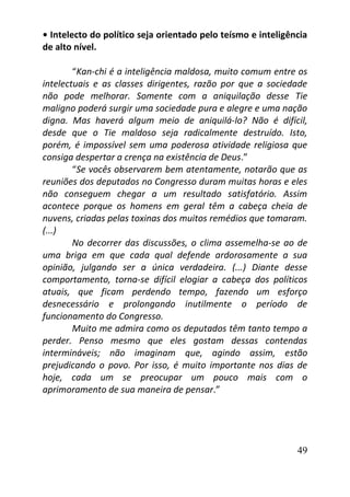 49
• Intelecto do político seja orientado pelo teísmo e inteligência
de alto nível.
“Kan-chi é a inteligência maldosa, muito comum entre os
intelectuais e as classes dirigentes, razão por que a sociedade
não pode melhorar. Somente com a aniquilação desse Tie
maligno poderá surgir uma sociedade pura e alegre e uma nação
digna. Mas haverá algum meio de aniquilá-lo? Não é difícil,
desde que o Tie maldoso seja radicalmente destruído. Isto,
porém, é impossível sem uma poderosa atividade religiosa que
consiga despertar a crença na existência de Deus.”
“Se vocês observarem bem atentamente, notarão que as
reuniões dos deputados no Congresso duram muitas horas e eles
não conseguem chegar a um resultado satisfatório. Assim
acontece porque os homens em geral têm a cabeça cheia de
nuvens, criadas pelas toxinas dos muitos remédios que tomaram.
(...)
No decorrer das discussões, o clima assemelha-se ao de
uma briga em que cada qual defende ardorosamente a sua
opinião, julgando ser a única verdadeira. (...) Diante desse
comportamento, torna-se difícil elogiar a cabeça dos políticos
atuais, que ficam perdendo tempo, fazendo um esforço
desnecessário e prolongando inutilmente o período de
funcionamento do Congresso.
Muito me admira como os deputados têm tanto tempo a
perder. Penso mesmo que eles gostam dessas contendas
intermináveis; não imaginam que, agindo assim, estão
prejudicando o povo. Por isso, é muito importante nos dias de
hoje, cada um se preocupar um pouco mais com o
aprimoramento de sua maneira de pensar.”
 