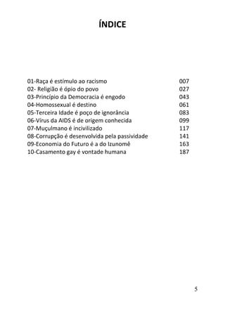 5
ÍNDICE
01-Raça é estímulo ao racismo 007
02- Religião é ópio do povo 027
03-Princípio da Democracia é engodo 043
04-Homossexual é destino 061
05-Terceira Idade é poço de ignorância 083
06-Vírus da AIDS é de origem conhecida 099
07-Muçulmano é incivilizado 117
08-Corrupção é desenvolvida pela passividade 141
09-Economia do Futuro é a do Izunomê 163
10-Casamento gay é vontade humana 187
 
