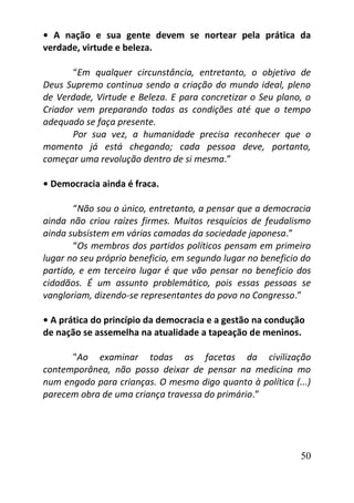 50
• A nação e sua gente devem se nortear pela prática da
verdade, virtude e beleza.
“Em qualquer circunstância, entretanto, o objetivo de
Deus Supremo continua sendo a criação do mundo ideal, pleno
de Verdade, Virtude e Beleza. E para concretizar o Seu plano, o
Criador vem preparando todas as condições até que o tempo
adequado se faça presente.
Por sua vez, a humanidade precisa reconhecer que o
momento já está chegando; cada pessoa deve, portanto,
começar uma revolução dentro de si mesma.”
• Democracia ainda é fraca.
“Não sou o único, entretanto, a pensar que a democracia
ainda não criou raízes firmes. Muitos resquícios de feudalismo
ainda subsistem em várias camadas da sociedade japonesa.”
“Os membros dos partidos políticos pensam em primeiro
lugar no seu próprio beneficio, em segundo lugar no beneficio do
partido, e em terceiro lugar é que vão pensar no beneficio dos
cidadãos. É um assunto problemático, pois essas pessoas se
vangloriam, dizendo-se representantes do povo no Congresso.”
• A prática do princípio da democracia e a gestão na condução
de nação se assemelha na atualidade a tapeação de meninos.
"Ao examinar todas as facetas da civilização
contemporânea, não posso deixar de pensar na medicina mo
num engodo para crianças. O mesmo digo quanto à política (...)
parecem obra de uma criança travessa do primário.”
 