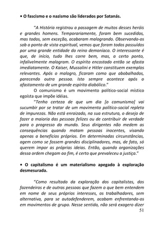51
• O fascismo e o nazismo são liderados por Satanás.
“A História registrou a passagem de muitos desses heróis
e grandes homens. Temporariamente, foram bem sucedidos,
mas todos, sem exceção, acabaram malogrando. Observando-os
sob o ponto de vista espiritual, vemos que foram todos possuídos
por uma grande entidade do reino demoníaco. O interessante é
que, de início, tudo lhes corre bem, mas, a certo ponto,
infalivelmente malogram. O espírito encostado então se afasta
imediatamente. O Kaiser, Mussolini e Hitler constituem exemplos
relevantes. Após o malogro, ficaram como que abobalhados,
parecendo outra pessoa. Isto sempre acontece após o
afastamento de um grande espírito diabólico.”
O comunismo é um movimento político-social místico
egoísta que impõe idéias.
“Tenho certeza de que um dia [o comunismo] vai
sucumbir por se tratar de um movimento político-social repleto
de impurezas. Não está enraizado, na sua estrutura, o desejo de
fazer a maioria das pessoas felizes ou de contribuir de verdade
para o progresso do mundo. Seus dirigentes não medem as
consequências quando matam pessoas inocentes, visando
apenas a benefícios próprios. Em determinadas circunstâncias,
agem como se fossem grandes disciplinadores, mas, de fato, só
querem impor as próprias ideias. Então, quando organizações
dessa ordem chegam ao fim, é certo que prevaleceu a justiça.”
• O capitalismo é um materialismo apegado à exploração
desmesurada.
“Como resultado da exploração dos capitalistas, dos
fazendeiros e de outras pessoas que fazem o que bem entendem
em nome de seus próprios interesses, os trabalhadores, sem
alternativa, para se autodefenderem, acabam enfrentando-os
em movimentos de grupo. Nesse sentido, não será exagero dizer
 