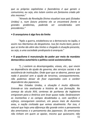 52
que os próprios capitalistas e fazendeiros é que geram o
comunismo; ou seja, eles lutam contra um fantasma criado pôr
eles mesmos.”
“Através da Revelação Divina visualizei esse país (Estados
Unidos) e, num futuro próximo ele se encontrará frente a
grandes problemas, podendo ser considerados sem
precedentes.”
• O anarquismo é algo fora do limite
“Após a guerra, estabeleceu-se a democracia no Japão, e
assim nos libertamos do despotismo. Isso foi muito bom; pena é
que se tenha ido além dos limites e chegado à situação presente,
ou seja, a uma sociedade predisposta à anarquia.”
• O populismo é manutenção do poder por meio de mandato
democrático-autoritário e política social assistencialista.
“(...) existem os desempregados, viúvas, etc., que vivem
na dependência da ajuda do governo, dos serviços sociais e da
assistência de instituições. Onde quer que se observe, parece que
nada é possível sem a ajuda de terceiros; consequentemente,
não podemos deixar de ficar espantados com o caráter
dependente dos japoneses.
Nos Estados Unidos, a situação é muito diferente.
Entende-se isto analisando a história de sua formação. No
começo do século XVII, centenas de puritanos da Inglaterra
emigraram para a América sem levar quase nada. Desbravaram
as montanhas e os campos desabitados e, com sacrifício e
esforço, conseguiram construir, em pouco mais de duzentos
anos, a nação civilizada que vemos atualmente. Por isso, é
natural que haja uma diferença tão grande entre o pensamento
dos americanos e o pensamento dos japoneses. Os americanos
não tinham em quem se apoiar, mesmo que quisessem; não
 
