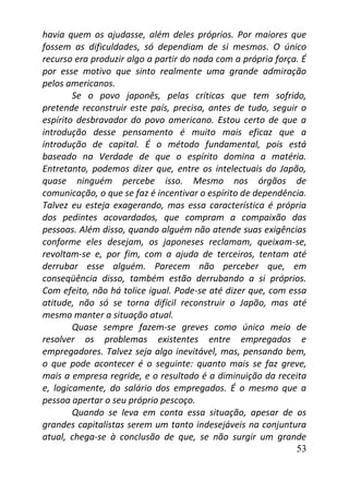 53
havia quem os ajudasse, além deles próprios. Por maiores que
fossem as dificuldades, só dependiam de si mesmos. O único
recurso era produzir algo a partir do nada com a própria força. É
por esse motivo que sinto realmente uma grande admiração
pelos americanos.
Se o povo japonês, pelas críticas que tem sofrido,
pretende reconstruir este país, precisa, antes de tudo, seguir o
espírito desbravador do povo americano. Estou certo de que a
introdução desse pensamento é muito mais eficaz que a
introdução de capital. É o método fundamental, pois está
baseado na Verdade de que o espírito domina a matéria.
Entretanto, podemos dizer que, entre os intelectuais do Japão,
quase ninguém percebe isso. Mesmo nos órgãos de
comunicação, o que se faz é incentivar o espírito de dependência.
Talvez eu esteja exagerando, mas essa característica é própria
dos pedintes acovardados, que compram a compaixão das
pessoas. Além disso, quando alguém não atende suas exigências
conforme eles desejam, os japoneses reclamam, queixam-se,
revoltam-se e, por fim, com a ajuda de terceiros, tentam até
derrubar esse alguém. Parecem não perceber que, em
conseqüência disso, também estão derrubando a si próprios.
Com efeito, não há tolice igual. Pode-se até dizer que, com essa
atitude, não só se torna difícil reconstruir o Japão, mas até
mesmo manter a situação atual.
Quase sempre fazem-se greves como único meio de
resolver os problemas existentes entre empregados e
empregadores. Talvez seja algo inevitável, mas, pensando bem,
o que pode acontecer é o seguinte: quanto mais se faz greve,
mais a empresa regride, e o resultado é a diminuição da receita
e, logicamente, do salário dos empregados. É o mesmo que a
pessoa apertar o seu próprio pescoço.
Quando se leva em conta essa situação, apesar de os
grandes capitalistas serem um tanto indesejáveis na conjuntura
atual, chega-se à conclusão de que, se não surgir um grande
 