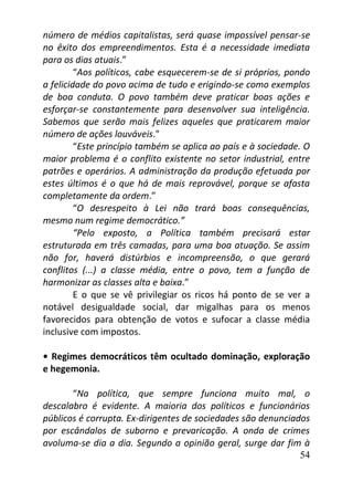 54
número de médios capitalistas, será quase impossível pensar-se
no êxito dos empreendimentos. Esta é a necessidade imediata
para os dias atuais.”
“Aos políticos, cabe esquecerem-se de si próprios, pondo
a felicidade do povo acima de tudo e erigindo-se como exemplos
de boa conduta. O povo também deve praticar boas ações e
esforçar-se constantemente para desenvolver sua inteligência.
Sabemos que serão mais felizes aqueles que praticarem maior
número de ações louváveis."
“Este princípio também se aplica ao país e à sociedade. O
maior problema é o conflito existente no setor industrial, entre
patrões e operários. A administração da produção efetuada por
estes últimos é o que há de mais reprovável, porque se afasta
completamente da ordem.”
“O desrespeito à Lei não trará boas consequências,
mesmo num regime democrático.”
“Pelo exposto, a Política também precisará estar
estruturada em três camadas, para uma boa atuação. Se assim
não for, haverá distúrbios e incompreensão, o que gerará
conflitos (...) a classe média, entre o povo, tem a função de
harmonizar as classes alta e baixa.”
E o que se vê privilegiar os ricos há ponto de se ver a
notável desigualdade social, dar migalhas para os menos
favorecidos para obtenção de votos e sufocar a classe média
inclusive com impostos.
• Regimes democráticos têm ocultado dominação, exploração
e hegemonia.
“Na política, que sempre funciona muito mal, o
descalabro é evidente. A maioria dos políticos e funcionários
públicos é corrupta. Ex-dirigentes de sociedades são denunciados
por escândalos de suborno e prevaricação. A onda de crimes
avoluma-se dia a dia. Segundo a opinião geral, surge dar fim à
 