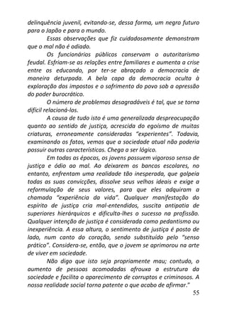 55
delinquência juvenil, evitando-se, dessa forma, um negro futuro
para o Japão e para o mundo.
Essas observações que fiz cuidadosamente demonstram
que o mal não é odiado.
Os funcionários públicos conservam o autoritarismo
feudal. Esfriam-se as relações entre familiares e aumenta a crise
entre os educando, por ter-se abraçado a democracia de
maneira deturpada. A bela capa da democracia oculta à
exploração dos impostos e o sofrimento do povo sob a opressão
do poder burocrático.
O número de problemas desagradáveis é tal, que se torna
difícil relacioná-los.
A causa de tudo isto é uma generalizada despreocupação
quanto ao sentido de justiça, acrescida do egoísmo de muitas
criaturas, erroneamente consideradas “experientes”. Todavia,
examinando os fatos, vemos que a sociedade atual não poderia
possuir outras características. Chega a ser lógico.
Em todas as épocas, os jovens possuem vigoroso senso de
justiça e ódio ao mal. Ao deixarem os bancos escolares, no
entanto, enfrentam uma realidade tão inesperada, que golpeia
todas as suas convicções, dissolve seus velhos ideais e exige a
reformulação de seus valores, para que eles adquiram a
chamada “experiência da vida”. Qualquer manifestação do
espírito de justiça cria mal-entendidos, suscita antipatia de
superiores hierárquicos e dificulta-lhes o sucesso na profissão.
Qualquer intenção de justiça é considerada como pedantismo ou
inexperiência. A essa altura, o sentimento de justiça é posto de
lado, num canto do coração, sendo substituído pelo “senso
prático”. Considera-se, então, que o jovem se aprimorou na arte
de viver em sociedade.
Não digo que isto seja propriamente mau; contudo, o
aumento de pessoas acomodadas afrouxa a estrutura da
sociedade e facilita o aparecimento de corruptos e criminosos. A
nossa realidade social torna patente o que acabo de afirmar.”
 
