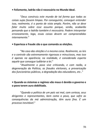 56
• Felizmente, ladrão não é necessário no Mundo Ideal.
“Deus construiu este mundo de tal forma que todas as
coisas sujas fossem limpas. Por conseguinte, conseguir entender
isso, realmente, é o ponto de vista amplo. Porém, não se deve
falar muito sobre esse assunto porque, senão, acabarão
pensando que o ladrão também é necessário. Podem interpretar
erroneamente, logo, essas coisas devem ser compreendidas
internamente.”
• Esperteza e fraude são o que comanda as eleições.
“No caso das eleições é a mesma coisa. Realmente, as leis
e o controle são extremamente rigorosos e minuciosos, mas isso
é apenas na aparência; na realidade, é considerado esperto
aquele que consegue ludibriar a lei.”
“Atualmente o povo vive criticando, e com razão, a
degeneração da Política, as fraudes eleitorais, a prevaricação
dos funcionários públicos, a degradação dos educadores, etc..”
• Quando os sistemas e regimes vão maus é devido o governo e
o povo terem aura debilitada.
“Quando a política de um país vai mal, com certeza, seus
dirigentes e representantes, bem como o povo, que sofre as
consequências da má administração, têm aura fina. É um
processo inevitável.”
 