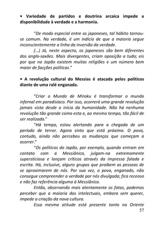 57
• Variedade de partidos e doutrina arcaica impede a
disponibilidade à verdade e a harmonia.
“De modo especial entre os japoneses, tal hábito tornou-
se comum. Na verdade, é um indício de que a maioria segue
inconscientemente a linha da inversão da verdade.
(...) Já, neste aspecto, os japoneses são bem diferentes
dos anglo-saxões. Mais divergentes, criam oposição a tudo; eis
por que no Japão existem muitas religiões e um número bem
maior de facções políticas.”
• A revolução cultural do Messias é atacada pelos políticos
diante de uma ralé enganada.
“Criar o Mundo de Miroku é transformar o mundo
infernal em paradisíaco. Por isso, ocorrerá uma grande revolução
jamais vista desde o início da humanidade. Não há nenhuma
revolução tão grande como esta e, ao mesmo tempo, tão fácil de
ser realizada.”
“Há tempo, estou alertando para a chegada de um
período de terror. Agora sinto que está próximo. O povo,
contudo, ainda não percebeu as mudanças que começam a
ocorrer.”
“Os políticos do Japão, por exemplo, quando entram em
contato com a Messiânica, julgam-na extremamente
supersticiosa e lançam críticas através da impressa falada e
escrita. Há, inclusive, alguns grupos que proíbem as pessoas de
se aproximarem de nós. Por sua vez, o povo, enganado, não
consegue compreender a verdade por nós divulgada; fica receoso
e não faz referência alguma à Messiânica.
Então, observando mais atentamente os fatos, podemos
perceber que a maioria dos intelectuais, embora sem querer,
impede a criação da nova cultura.
Essa mesma atitude está presente tanto no Oriente
 
