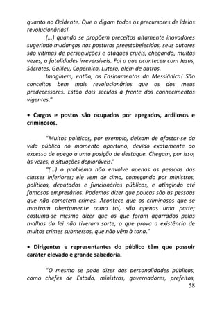 58
quanto no Ocidente. Que o digam todos os precursores de ideias
revolucionárias!
(...) quando se propõem preceitos altamente inovadores
sugerindo mudanças nas posturas preestabelecidas, seus autores
são vítimas de perseguições e ataques cruéis, chegando, muitas
vezes, a fatalidades irreversíveis. Foi o que aconteceu com Jesus,
Sócrates, Galileu, Copérnico, Lutero, além de outros.
Imaginem, então, os Ensinamentos da Messiânica! São
conceitos bem mais revolucionários que os dos meus
predecessores. Estão dois séculos à frente dos conhecimentos
vigentes.”
• Cargos e postos são ocupados por apegados, ardilosos e
criminosos.
“Muitos políticos, por exemplo, deixam de afastar-se da
vida pública no momento oportuno, devido exatamente ao
excesso de apego a uma posição de destaque. Chegam, por isso,
às vezes, a situações deploráveis.”
“(...) o problema não envolve apenas as pessoas das
classes inferiores; ele vem de cima, começando por ministros,
políticos, deputados e funcionários públicos, e atingindo até
famosos empresários. Podemos dizer que poucas são as pessoas
que não cometem crimes. Acontece que os criminosos que se
mostram abertamente como tal, são apenas uma parte;
costuma-se mesmo dizer que os que foram agarrados pelas
malhas da lei não tiveram sorte, o que prova a existência de
muitos crimes submersos, que não vêm à tona.”
• Dirigentes e representantes do público têm que possuir
caráter elevado e grande sabedoria.
“O mesmo se pode dizer das personalidades públicas,
como chefes de Estado, ministros, governadores, prefeitos,
 