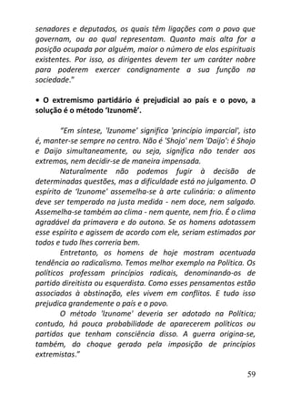 59
senadores e deputados, os quais têm ligações com o povo que
governam, ou ao qual representam. Quanto mais alta for a
posição ocupada por alguém, maior o número de elos espirituais
existentes. Por isso, os dirigentes devem ter um caráter nobre
para poderem exercer condignamente a sua função na
sociedade.”
• O extremismo partidário é prejudicial ao país e o povo, a
solução é o método ‘Izunomê’.
“Em síntese, 'lzunome' significa 'princípio imparcial', isto
é, manter-se sempre no centro. Não é 'Shojo' nem 'Daijo': é Shojo
e Daijo simultaneamente, ou seja, significa não tender aos
extremos, nem decidir-se de maneira impensada.
Naturalmente não podemos fugir à decisão de
determinadas questões, mas a dificuldade está no julgamento. O
espírito de ‘lzunome' assemelha-se à arte culinária: o alimento
deve ser temperado na justa medida - nem doce, nem salgado.
Assemelha-se também ao clima - nem quente, nem frio. É o clima
agradável da primavera e do outono. Se os homens adotassem
esse espírito e agissem de acordo com ele, seriam estimados por
todos e tudo lhes correria bem.
Entretanto, os homens de hoje mostram acentuada
tendência ao radicalismo. Temos melhor exemplo na Política. Os
políticos professam princípios radicais, denominando-os de
partido direitista ou esquerdista. Como esses pensamentos estão
associados à obstinação, eles vivem em conflitos. E tudo isso
prejudica grandemente o país e o povo.
O método 'lzunome' deveria ser adotado na Política;
contudo, há pouca probabilidade de aparecerem políticos ou
partidos que tenham consciência disso. A guerra origina-se,
também, do choque gerado pela imposição de princípios
extremistas.”
 